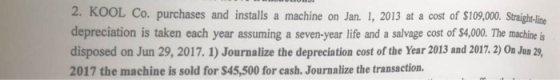 2. KOOL Co. purchases and installs a machine on Jan. 1, 2013 at a cost of $109,000 Strigh-lime depreciation is taken each year assuming a seven-year life and a salvage cost of $4,00. The machine is disposed on Jun 29, 2017. 1) Journalize the depreciation cost of the Year 2013 and 2017. 2) On Jun 29, 2017 the machine is sold for $45,500 for cash. Journalize the transaction.