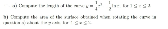 1 1 a) Compute the length of the curve y = Inx, for 1 < x < 2. b) Compute the area of the surface obtained when rotating the