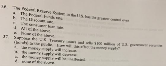 36. The Federal Reserve System in the U.S. has the greatest control over a. The Federal Funds rate. b. The Discount rate. c. The consumer loan rate. d. All of the above e. None of the above 37. Suppose the U.S. Treasury issues and sells $100 million of U.S. government securities (bonds) to the public. How will this affect the money supply! the money supply will increase. b. the money supply will decrease. c. the money supply will be unaffected. d. none of the above. a.