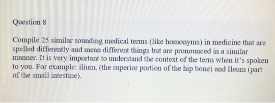 Question 8 Compile 25 similar sounding medical terms (like homonyms) in medicine that are spelled differently and mean different things but are pronounced in a similar manner. It is very important to understand the context of the term when its spoken to you. For example: ilium, (the superior portion of the hip bone) and Ileum (part of the small intestine).