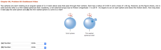 Chapter 09, Problem 83 Chalkboard Video Two spheres are each rotating at an angular speed of 21.9 rad/s about axes that pass through their centers. Each has a radius of 0.430 m and a mass of 1.66 kg. However, as the figure shows, one is solid and the other is a thin-walled spherical shell. Suddenly, a net external torque due to friction (magnitude-0.1 20 N·m) begins to act on each sphere and slows the motion down. How long does it take (a) the solid sphere and (bhethin-walled sphere to come to a halti? sphere nd os the ion don. How Thin-walled spherical shell Solid sphere (a) Number Units (b) Number Units