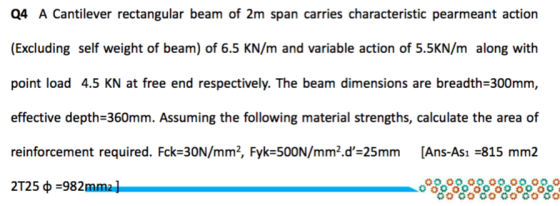 Q4 A Cantilever rectangular beam of 2m span carries characteristic pearmeant action (Excluding self weight of beam) of 6.5 KN/m and variable action of 5.5KN/m along with point load 4.5 KN at free end respectively. The beam dimensions are breadth-300mm effective depth-360mm. Assuming the following material strengths, calculate the area of reinforcement required. Fck-30N/mm2, Fyk-500N/mm2.d-25mm [Ans-Ası -815 mm2 2T25 ф-982mmal 00 0000 00 00 00O