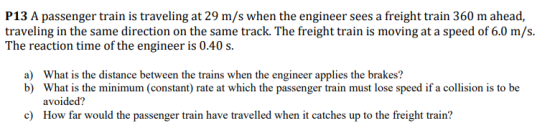 P13 A passenger train is traveling at 29 m/s when the engineer sees a freight train 360 m ahead, traveling in the same direction on the same track. The freight train is moving at a speed of 6.0 m/s. The reaction time of the engineer is 0.40s What is the distance between the trains when the engineer applies the brakes? What is the minimum (constant) rate at which the passenger train must lose speed if a collision is to be avoided? How far would the passenger train have travelled when it catches up to the freight train? a) b) c)