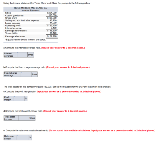 Using the income statement for Times Mirror and Glass Co., compute the following ratios TIMES MIRROR AND GLASS Co. Income Statement Sales Cost of goods sold Gross profit Selling and administrative expense Lease expense Operating profit Interest expense Earnings before taxes Taxes (30%) $221,000 113,000 $108,000 43,700 11,900 52,400 7,100 45,300 18,120 $27,180 Earnings after taxes Equals income befor re interest and taxes a.Compute the interest coverage ratio. (Round your answer to 2 decimal places.) Interest coverage times b.Compute the fixed charge coverage ratio. (Round your answer to 2 decimal places.) Fixed charge coverage times The total assets for this company equal $162,000. Set up the equation for the Du Pont system of ratio analysis c.Compute the profit margin ratio. (Input your answer as a percent rounded to 2 decimal places.) Profit margin d.Compute the total asset turnover ratio. (Round your answer to 2 decimal places.) Total asset turnover times e. Compute the return on assets (investment). (Do not round intermediate calculations. Input your answer as a percent rounded to 2 decimal places.) Return on assets