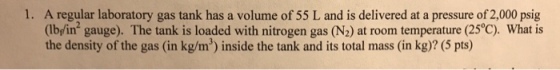 1. A regular laboratory gas tank has a volume of 55 L and is delivered at a pressure of 2,000 psig What is (Ibin2 gauge) The tank is loaded with nitrogen gas (N2) at room temperture (25°C) the density of the gas (in kg/m) inside the tank and its total mass (in kg)? (5 pts)