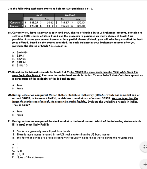 Use the following exchange quotes to help answer problems 18-19. NYSE NASDAQ Bid Ask Bid Ask $149.55$150.45$149.87$ 150.13 $127.88$128.12127.70 S 128.30 CompanyY 18. Currently you have $120.00 in cash and 1000 shares of Stock Y in your brokerage account. You plan to sell your 1000 shares of Stock Y and use the proceeds to purchase as many shares of Stock X as possible. Assume you cannot borrow or buy partial shares of stock; you will also buy or sell at the best price offered. Based on the quotes provided, the cash balance in your brokerage account after you purchase the shares of Stock X is closest to: A. $(60.89) B. $59.11 C. $87.95 D. $89.24 E. $106.10 19. Based on the bid-ask spreads for Stock X & Y the NASDAQǐsmore liquidthan theNYSEwhile Stock y is more liquid than Stock X. Evaluate the underlined words in italics. True or False? Hint: Calculate spread as a percentage of the midpoint of the bid-ask quotes. A. True B. False 20. During lecture we compared Warren Buffets Berkshire Hathaway (BRK.A), which has a market cap of around $480B, to Amazon (AMZN), which has a market cap of around $790B. We concluded that the larger the market cap of a stock the greater the stocks liquidity Evaluate the underlined words in italics. True or False? A. True B. False 21. During lecture we compared the stock market to the bond market. Which of the following statements ( III) is (are) most likely FALSE: I. Stocks are generally more liquid than bonds II. There is more money invested in the US stock market than the US bond market IIl. The fact that bonds are priced relatively infrequently made things worse during the housing crisis A. I E. None of the statements
