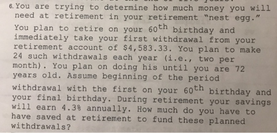 6. You are trying to determine how much money you will need at retirement in your retirement nest egg. You plan to retire on your 60th birthday and immediately take your first withdrawal from your retirement account of $4,583.33. You plan to make 24 such withdrawals each year (i.e., two per month). You plan on doing his until you are 72 years old. Assume beginning of the period withdrawal with the first on your 60th birthday and your final birthday. During retirement your savings will earn 4.3% annually. How much do you have to havnd raved at retirement to fund these pLanned withdrawals?