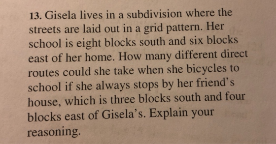 13. Gisela lives in a subdivision where the streets are laid out in a grid pattern. Her school is eight blocks south and six blocks east of her home. How many different direct routes could she take when she bicycles to school if she always stops by her friends house, which is three blocks south and four blocks east of Giselas. Explain your reasoning.