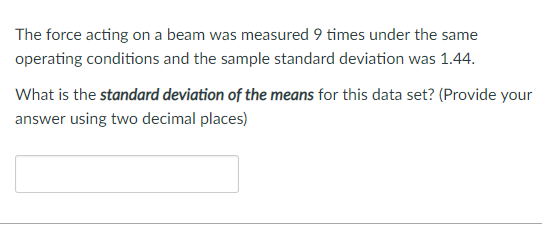 The force acting on a beam was measured 9 times under the same operating conditions and the sample standard deviation was 1.44 What is the standard deviation of the means for this data set? (Provide your answer using two decimal places)