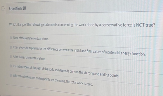 Question 18 Which, If any,of the following statements concerning the work done by a conservative force is NOT true? None of t
