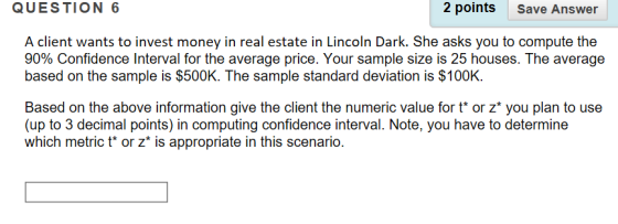QUESTION 6 2 points Save Answer A client wants to invest money in real estate in Lincoln Dark. She asks you to compute the 90% Confidence Interval for the average price. Your sample size is 25 houses. The average based on the sample is $500K. The sample standard deviation is $100K Based on the above information give the client the numeric value for t or z* you plan to use (up to 3 decimal points) in computing confidence interval. Note, you have to determine which metric t or z* is appropriate in this scenario.