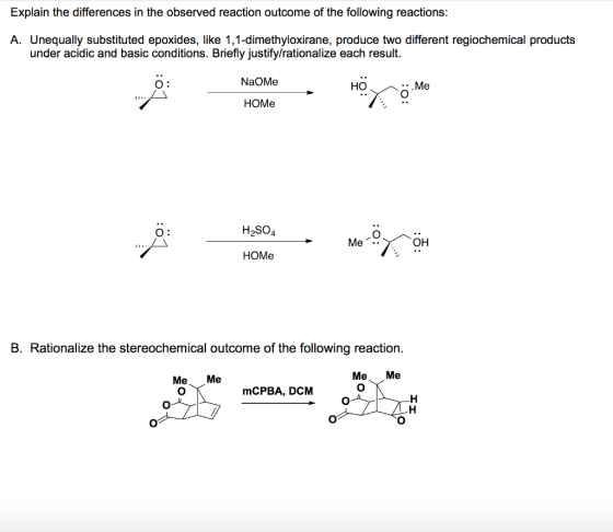 Explain the differences in the observed reaction outcome of the following reactions: A. Unequally substituted epoxides, like 1,1-dimethyloxirane, produce two different regiochemical products under acidic and basic conditions. Briefly justify/rationalize each result. O: NaOMe HO .Me HOMe O: H2S04 Me. OH HOMe B. Rationalize the stereochemical outcome of the following reaction Me Me Me Me mCPBA, DCM (00