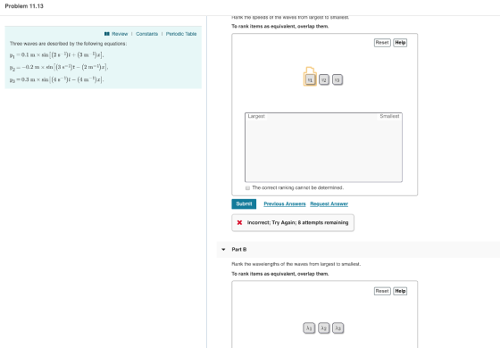 Problem 11.13 Hank tne speeas or ine waves Trom largest to smal To rank items as equivalent, overlap them. Review Constants I Periodic Table Three waves are described by the following equations: Reset Help ㄌㄧ-0.2 m × sin (3 s-h-(2 m-Dal. 3-0.3 x sin (4s)-(4m) Largest Smallest The correct ranking cannot be determined Submit Previous Answers Request Answer x Incorrect; Try Again; 8 attempts remaining ▼ Part B Rank the wavelengths of the waves from largest to smallest. To rank items as equivalent, overlap them. Reset Help