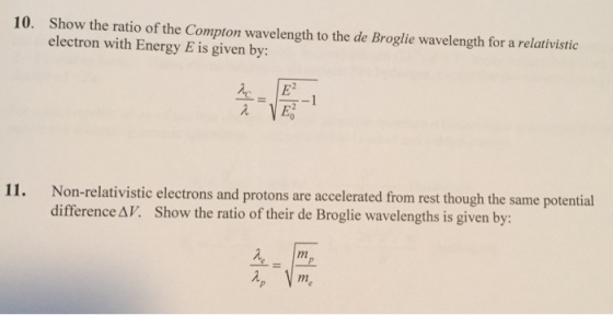10. Show the ratio of the Compton wavelength to the de Broglie wavelength for a relativistic electron with Energy E is given by 소 11. Non-relativistic electrons and protons are accelerated from rest though the same potential difference Δ V, show the ratio of their de Broglie wavelengths is given by: 弖