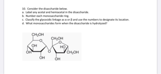 10. Consider the disaccharide below. a. Label any acetal and hemiacetal in the disaccharide. b. Number each monosaccharide ri