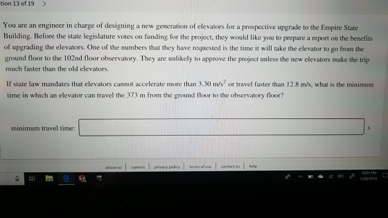 tion 13 of 19 > You are an engineer in charge of designing a new generation of elevators for a prospective upgrade to the Empire State Building. Before the state legislature votes on funding for the project, they would like you to prepare a report on the benefits of upgrading the elevators. One of the numbers that they have requested is the time it will take the elevator to go from the ground floor to the 102nd floor observatory. They are unlikely to approve the project unless the new elevators make the trip much faster than the old elevators. If state law mandates that elevators cannot accelerate more than 3.30 m/s or travel faster than 12.8 m/s, what is the minimum time in which an elevator can travel the 373 m from the ground floor to the observatory floor? minimum travel time: about us careers privacy policy terms of use contact us help 1003 PM 1/28/201 ))