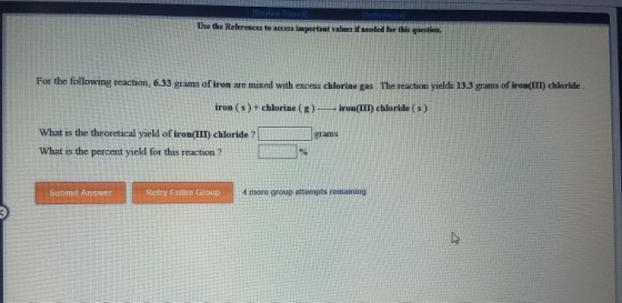 Use the References to access important valnes if needed for this guestion. For the following reaction, 6.33 grams of iron are mixed with excess chlorine gas. The reaction yields 13.3 grams of irom(II) chloride iron (s)+ chlorine (g)iron(III) chloride (s) What is the theoretical yield of iron II) chloride ? What is the percent yield for this reaction? grams -1% Submit Answer Retry Entire Group 4 more group attempts remaining