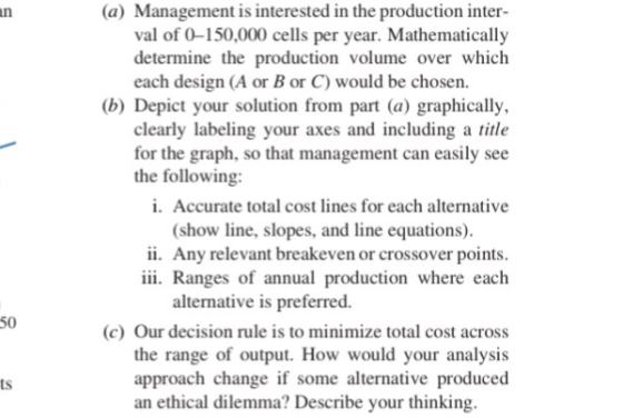 (a) Management is interested in the production inter- val of 0-150,000 cells per year. Mathematically determine the production volume over which each design (A or B or C) would be chosen. (b) Depict your solution from part (a) graphically, clearly labeling your axes and including a title for the graph, so that management can easily see the following: i. Accurate total cost lines for each alternative (show line, slopes, and line equations) ii. Any relevant breakeven or crossover points iii. Ranges of annual production where each alternative is preferred. 50 c) Our decision rule is to minimize total cost across the range of output. How would your analysis approach change if some alternative produced ts an ethical dilemma? Describe your thinking
