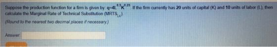 Suppose the production function for a firm is given by: q-4L K 25 If the firm currently has 20 units of capital (K) and 10 units of labor (L), then calculate the Marginal Rate of Technical Substitution (MRTS). Round to the nearest two decimal places if necessary) Answer