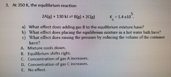 3. At 350 K, the equilibrium reaction 2A(g) + 130 kJ = B(g) + 2C(g) K = 1.4 x10 a) What effect does adding gas B to the equil