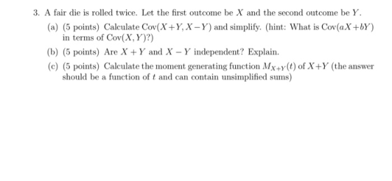 3. A fair die is rolled twice. Let the first outcome be X and the second outcome be Y (a) (5 points) Calculate Cov(XY, X -Y) and simplify. (hint: What is Cov(aX+bY) in terms of Cov(X, Y)?) (b) (5 points) Are X Y and X -Y independent? Explain. (c) (5 points) Calculate the moment generating function Mx+y(t) of X+Y (the answer should be a function of t and can contain unsimplified sums)