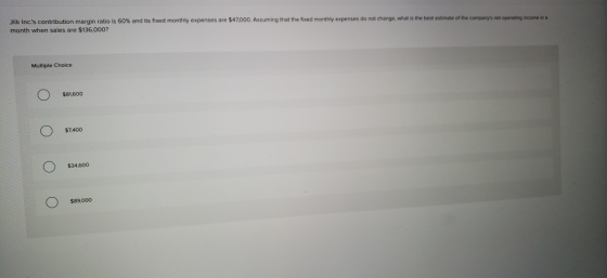 Jilk ncs contribution margin ratio is 60% and its fixed monthly expenses are $47000 Assuming that the f ed monthly expenses do not change, what is the best essmate ore e co month when sales are $136,000? n t be gre en Multiple Choice $81,600 $7,400 $34,600 $89,000