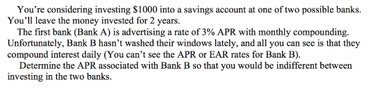 Youre considering investing $1000 into a savings account at one of two possible banks. Youll leave the money invested for 2 years. The first bank (Bank A) is advertising a rate of 3% APR with monthly compounding. Unfortunately, Bank B hasnt washed their windows lately, and all you can see is that they compound interest daily (You cant see the APR or EAR rates for Bank B). Determine the APR associated with Bank B so that you would be indifferent between investing in the two banks.