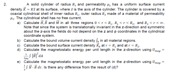 2. A solid cylinder of radius R1 and permeability u1 has a uniform surface current density K = K2 at its surface, where 2 is the axis of the cylinder. The cylinder is covered by a coaxial cylindrical shell of inner radius R1, outer radius R2 made of a material of permeability H2. The cylindrical shell has no free current. a) Calculate H, B and M in all three regions 0 < r < R1, R1 < r < R2, and R2 < r < 0 Note that since the system is translationally invariant in the z-direction and symmetric about the z-axis the fields do not depend on the z and φ coordinates in the cylindrical b) c) coordinate system. Calculate the bound volume current density Jb in all material regions. Calculate the bound surface current density K, at r-R1 and at r-R2 d) Calculate the magnetostatic energy per unit length in the z-direciton using Umag- e) Calculate the magnetostatic energy per unit length in the z-direction using Umag H-Bdr. Is there any difference from the result of (d)?