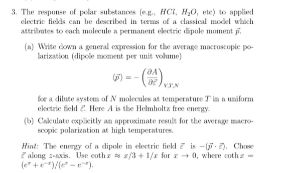 3. The response of polar substances (e.g., HCl, H20, etc) to applied electric fields can be described in terms of a classical model which attributes to each molecule a permanent electric dipole moment (a) Write down a general expression for the average macroscopic po- larization (dipole moment per unit volume (p) for a dilute system of N molecules at temperature T in a uniform electric field E. Here A is the Helmholtz free energy. (b) Calculate explicitly an approximate result for the average macro- scopic polarization at high temperatures. Hint: The energy of a dipole in electric field E is -(p Chose E along 2-axis. Use coth a a/3 1/a for a 0, where cothr