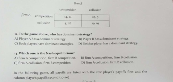 firm B competition 14.14 5. 28 collusion 27.5 19, 19 firm A competition collusion 12. In the game above, who has dominant strategy? A) Player A has a dominant strategy C) Both players have dominant strategies. D) Neither player has a dominant strategy B) Player B has a dominant strategy 13. Which one is the Nash equilibrium? A) firm A competition, firm B competition. B) firm A competition, firm B collusion. C) firm A collusion, firm B competition. D) firm A collusion, firm B collusion. all payoffs are listed with the row players payoffs first and the column players payoffs second (19-20).