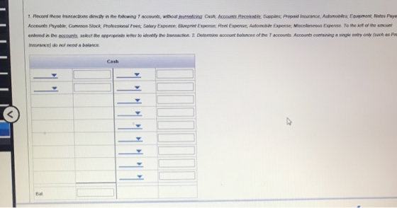 1. Record these transections directly in the folowing T accounts, withotcing Cast, Accounts Recevable, Suppies; Prepaid Insurance, Automabeg Equepment, Mates Paya Accounts Payable: Common Stock, Prolessionsl Fees; Selary Expense; Elveprint Expense; Rent Expense; Automobae Expense Miscedeneous Expense. To the ieft of the smount en ered in the侶coun s select the appropnste setter to dentdy he t ansaction 2 Determi e scount balooes otte accounts Acount coresneg a snge e try any a ch as pre Insurance) do not need a balance Cash Bal