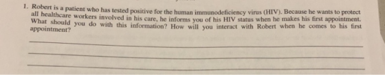 tient who has tested positive for the human immunodeficiency virus (HIV). Because he wants to protect n his care, he informs you of his HIV status when he makes his first appointment. 1. all healthcare workers involved i appointment? ntz ou do with this information? How will you interact with Robert when he comes to his first