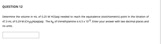 QUESTION 12 Determine the volume in mL of 0.25 M HCl(aq) needed to reach the equivalence (stoichiometric) point in the titrat
