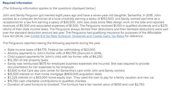 Required information [The following information applies to the questions displayed belowj John and Sandy Ferguson got married eight years ago and have a seven-year-old daughter, Samantha. In 2018, John worked as a computer technician at a local university earning a salary of $153,500, and Sandy worked part-time as a receptionist for a law firm earning a salary of $30,500. John also does some Web design work on the side and reported revenues of $5,500 and associated expenses of $1,500. The Fergusons received $1,100 in qualified dividends and a $275 refund of their state income taxes. The Fergusons always itemize their deductions and their itemized deductions were well over the standard deduction amount last year. The Fergusons had qualifying insurance for purposes of the Affordablee Care Act (ACA). Use Exhibit 8-9,Tax Rate Schedule, Dividends and Capital Gains Tax Rates for reference The Fergusons reported making the following payments during the year: State income taxes of $4,775. Federal tax withholding of $21,000 Alimony payments to Johns former wife of $10,750 (divorced in 2014) Child support payments for Johns child with his former wife of $4,250 $12,350 of real property taxes Sandy was reimbursed $675 for employee business expenses she incurred. She was required to provide documentation for her expenses to her employer. $3,600 to Kid Care day care center for Samanthas care while John and Sandy worked $15,500 interest on their home mortgage ($400,000 acquisition debt). .$3,225 interest on a $43,000 home-equity loan. They used the loan to pay for a family vacation and new car. $15,750 cash charitable contributions to qualified charities . Donation of used furniture to Goodwill. The furniture had a fair market value of $550 and cost $2,750