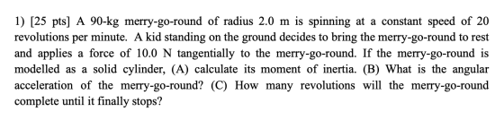 1) [25 pts] A 90-kg merry-go-round of radius 2.0 m is spinning at a constant speed of 20 revolutions per minute. A kid standi