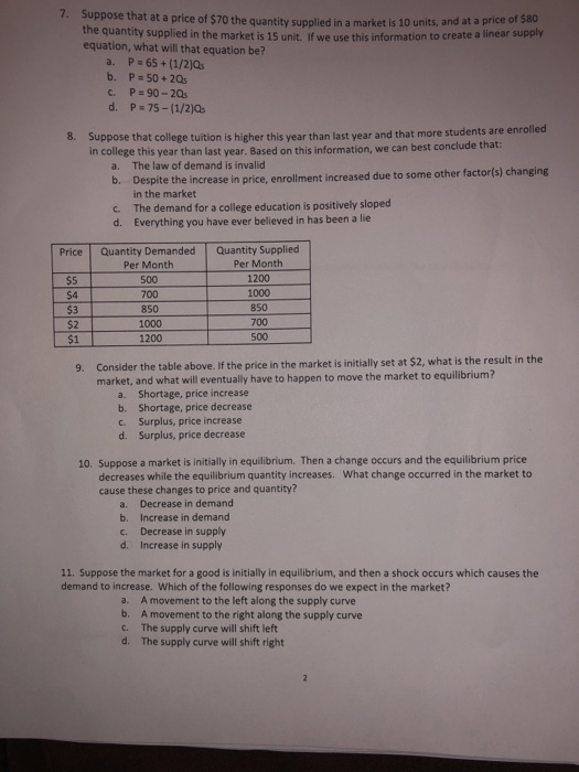 7. Suppose that at a price of $70 the quantity supplied in a market is 10 units, and at a price of s80 th e quantity supplied in the market is 15 unit. If we use this information to create a linear supply equation, what will that equation be? b. P-50+ 2Qs Suppose that college tuition is higher this year than last year and that more students are enrolled in college this year than last year. Based on this information, we can best conclude that 8. The law of demand is invalid Despite the increase in price, enrollment increased due to some other factor(s) changing in the market The demand for a college education is positively sloped Everything you have ever believed in has been a lie a. b. c. d. Price Quantity Demanded Quantity Supplied $5 $4 $3 $2 $1 Per Month 500 700 850 1000 1200 Per Month 1200 1000 850 700 500 Consider the table above.If the price in the market is initially set at $2, what is the result in the market, and what will eventually have to happen to move the market to equilibrium? 9. a. Shortage, price increase b. Shortage, price decrease c. Surplus, price increase d. Surplus, price decrease 10. Suppose a market is initially in equilibrium. Then a change occurs and the equilibrium price What change occurred in the market to decreases while the equilibrium quantity increases. cause these changes to price and quantity? a. b. c. d. Decrease in demand Increase in demand Decrease in supply Increase in supply 11. Suppose the market for a good is initially in equilibrium, and then a shock occurs which causes the demand to increase. Which of the following responses do we expect in the market? a. b. c. d. A movement to the left along the supply curve A movement to the right along the supply curve The supply curve will shift left The supply curve will shift right