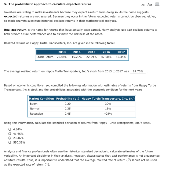 5. The probabilistic approach to calculate expected returns Aa Aa Investors are willing to make investments because they expect a return from doing so. As the name suggests, expected returns are not assured. Because they occur in the future, expected returns cannot be observed either, so stock analysts substitute historical realized returns in their mathematical analyses Realized return is the name for returns that have actually been earned. Many analysts use past realized returns to both predict future performance and to estimate the riskiness of the asset Realized returns on Happy Turtle Transporters, Inc. are given in the following table: 2013 2014 2015 2016 2017 Stock Return 25.46% 15.20% 22.99% 47.50% 12.35% The average realized return on Happy Turtle Transporters, Inc.s stock from 2013 to 2017 was 24.70% Based on economic conditions, you compiled the following information with estimates of returns from Happy Turtle Transporters, Inc.s stock and the probabilities associated with the economic condition for the next year: Market Condition Probability (p1) Happy Turtle Transporters, Inc. (rn) Boom Normal Recession 0.20 0.35 0.45 30% 18% 24% Using this information, calculate the standard deviation of returns from Happy Turtle Transporters, Inc.s stock. 4.84% 41.65% 23.46% 550.35% О О Analysts and finance professionals often use the historical standard deviation to calculate estimates of the future variability. An important disclaimer in their analysis, however, always states that past performance is not a guarantee of future results. Thus, it is important to understand that the average realized rate of return (r) should not be used as the expected rate of return (r)