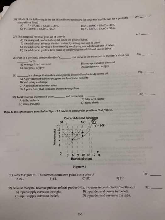 26) Which of the following is the set of conditions necessary for long erun equilibrium for a competitive firm? A) P-SRMC SRAC LRAC C) P SRMC<SRAC LRAC B) P SRMC- SRAC-LRAC D) P- SRMC- SRAC-LRAC 2 27) The marginal revenue product of labor is A) the marginal product of capital times the price of labor. B) the additional revenue the firm makes by selling one unit of labor. C) the additional revenue a firm earns by employing D) the additional profit a firm earms by employing one additional unit of one additional unit of labor. labor. 25)- 28) Part of a perfectly y competitive firmscost curve is the main part of the firms short run firms curve A) average fixed, demand C) marginal; supply B) average variable; demand D) average total; supply 29) )is a change that makes some people better off and nobody worse off. A) A government transfer program such as Social Security B) Voluntary exchange C) A reduction in interest rates D) A price floor that increases income to suppliers 30) Total revenue increases if price and demand is A) falls; inelastic C) rises; inelastic B) falls; unit elastic D) rises; elastic Refer to the information provided in Figure 9.1 belote to answer the questions that follow. Cost and demand conditions MC MR 15 13- 0 3 69 12 16 17 9 Bushels of wheat Figure 9.1 31) Refer to Figure 9.1. This farmers shutdown point is at a price of A) s0. B) $4. C) $7 D) $10. 32) Because marginal revenue product reflects productivity, increases in productivity directly shift 32) A) input supply curves to the right. C) input supply curves to the left B) input demand curves to the left. D) input demand curves to the right. C-6