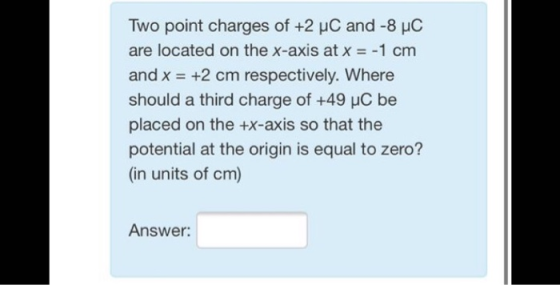 Two point charges of +2 uC and -8 PC are located on the x-axis at x = -1 cm and x = +2 cm respectively. Where should a third