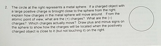 The circle at the right represents a metal sphere. If a charged object with a large positive charge is brought close to the sphere from the right, explain how charges in the metal sphere will move around. From the atomic point of view, what are the (+) charges? What are the() charges? Which charges actually move? Draw plus and minus signs on the sphere to show how the charges will be located when the positively charged object is close to it (but not touching it) on the right. 2.