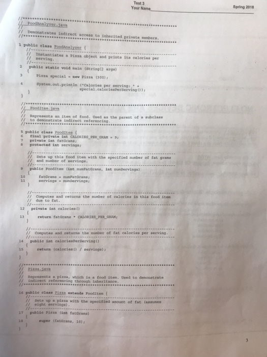 Test 3 Your Name Spring 2018 // Demonstrates indirect access to isherited private members 1 publie elass FoodAnalyser( //Instantiates a Pizza objeet and printa ita caloriee per II perving 2 publie statie vold main (String11 args) 3 PiEza special-new PizEa (300) 4 System.out.print in (Cajories per eervings special.calorieaPerServing)) /I Representa an item of food. Dsed aa the parent of a subelass /I to demonstrate indirect referencing 5 publie elass FoodItee t 6 tinal private int CALORIES FER GRAN9 7 private int fatGrans Sets up this tood item with the specified nusber of fat grame /I and nunber of servinga. ings-nServinga I- / Computes and returns the number of calories in thia food item /due to fat 12 private int calories) 13 return fatGrana CALORIES PER GRAM 14 15 // Computes and zeturna the nunber of fat calories per serving publie int caloriesperServing 0 return (calories)servinga) // Represents a pizza, which in a food item. Used to demonatrate / indirect referencing through inheritance 16 publie elasa Pise extenda FoodItem ( / seta up a pizza with the specitied anount of fat (aseumes // eight servings) 17 publie Pizza cint fatGrana) super (Eatarans, 10)