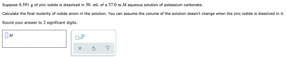 Suppose 0.591 g of zinc iodide is dissolved in 50. mL of a 57.0 m M aqueous solution of potassium carbonate. Calculate the fi