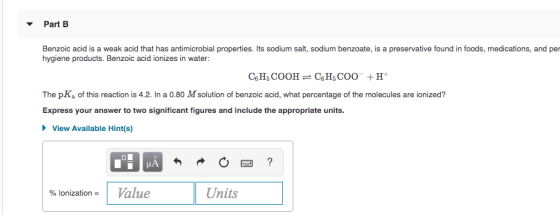 Part B Benzoic acid is a weak acid that has antimicrobial properties. Its sodium salt, sodium benzoate, is a preservative fou