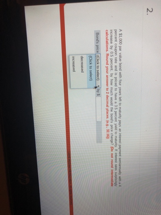 2. A $1,000 par value bond with four years left to maturity pays an interest payment semiannually with a 4 percent coupon rate and is priced to have a 35 percent yield to matunty. If interest rates surprisingy increase by 0.5 percent, by how much would the bonds price change? (Do not round intermediate calculations. Round your answer to 2 decimal places. (e.g., 32.16) Bonds price Click to selec) by s (Click to select) decreased increased
