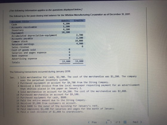 The following intormation applies to the questions displayed below 7 The following is the post-closing trial balance for the Whitow Manufacturing Corporation as of December 31. 2017 Cash 4,200 4,200 10,280 Inventory Equipment Accumulated depreciation-equipment Accounts payable Conmon stock Retained earnings Sales revenue Cost of goods sold Salaries and wages expense Rent expense Advertising expense Totals 2,788 2,200 18,880 4,980 19,880 19,880 The following transactions occurred during January 2018: Jan. 1 Sold merchandise for cash, $2,780. The cost of the merchandise was $1,200. The company uses the perpetual inventory system. 2 Purchased equipment on account for $4,780 from the Strong Company. 4 Received a $150 invoice from the local newspaper requesting payment for an adverti sement that Whitlow placed in the paper on January 2. 8 Sold merchandise on account for $4,280. The cost of the merchandise was $2,eee 10 Purchased merchandise on account for $9,10e. 13 Purchased equipment for cash, $880. 16 Paid the entire anount due to the Strong Company. 18 Received $3,800 from custoners on account. 20 Paid $see to the owner of the building for Januarys rent. 30 Paid employees $2,200 for solaries and ages for the month of January 31 Paid a cash dividend of $1,000 to shareholders. Prev Next