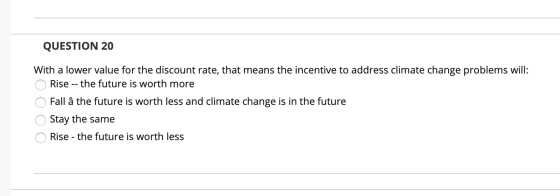 QUESTION 20 With a lower value for the discount rate, that means the incentive to address climate change problems will: O Ris