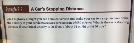 Example 2-9 A Cars Stopping Distance On a highway at night you see a stalled vehicle and brake your car to a stop. As you brake, the velocity of your car decreases at a constant rate of (5.0 m/s)/s. What is the cars stopping distance if your initial velocity is (a) 15 m/s (about 34 mi/h) or (b) 30 m/s?