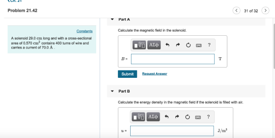 Ch.2 Problem 21.42 31 of 32> Part A Constants Calculate the magnetic field in the solenoid A solenoid 29.0 cm long and with a cross-sectional area of 0.570 cm2 contains 400 turns of wire and carries a current of 70.0 A Submit Request Answer Part B Calculate the energy density in the magnetic field if the solenoid is filled with air. J/m
