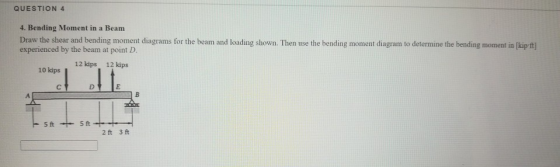 QUESTION 4 4. Bending Moment in a Beam Draw the shear and bending moment diagrams for the beam and loading shown. Then use th