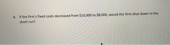 If the firms fixed costs decreased from $10,000 to $8,000, would the firm shut down in the b. short run?